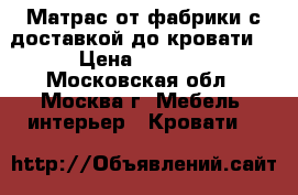 Матрас от фабрики с доставкой до кровати  › Цена ­ 7 055 - Московская обл., Москва г. Мебель, интерьер » Кровати   